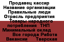 Продавец-кассир › Название организации ­ Правильные люди › Отрасль предприятия ­ Товары народного потребления (ТНП) › Минимальный оклад ­ 30 000 - Все города Работа » Вакансии   . Тверская обл.,Бежецк г.